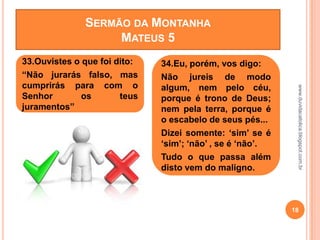 www.duvidacatolica.blogspot.com.br
18
33.Ouvistes o que foi dito:
“Não jurarás falso, mas
cumprirás para com o
Senhor os teus
juramentos”
34.Eu, porém, vos digo:
Não jureis de modo
algum, nem pelo céu,
porque é trono de Deus;
nem pela terra, porque é
o escabelo de seus pés...
Dizei somente: „sim‟ se é
„sim‟; „não‟ , se é „não‟.
Tudo o que passa além
disto vem do maligno.
SERMÃO DA MONTANHA
MATEUS 5
 