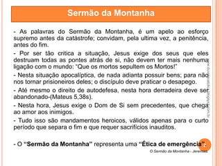 - As palavras do Sermão da Montanha, é um apelo ao esforço
supremo antes da catástrofe; convidam, pela ultima vez, a penitência,
antes do fim.
- Por ser tão critica a situação, Jesus exige dos seus que eles
destruam todas as pontes atrás de si, não devem ter mais nenhuma
ligação com o mundo: “Que os mortos sepultem os Mortos!”
- Nesta situação apocalíptica, de nada adianta possuir bens; para não
nos tornar prisioneiros deles; o discípulo deve praticar o desapego.
- Até mesmo o direito de autodefesa, nesta hora derradeira deve ser
abandonado-(Mateus 5,38s).
- Nesta hora, Jesus exige o Dom de Si sem precedentes, que chega
ao amor aos inimigos.
- Tudo isso são mandamentos heroicos, válidos apenas para o curto
período que separa o fim e que requer sacrifícios inauditos.
- O “Sermão da Montanha” representa uma “Ética de emergência”.
O Sermão da Montanha - Jeremias.
Sermão da Montanha
2
www.duvidacatolica.blogspot.com.br
 
