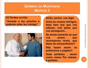 ENTE”
www.duvidacatolica.blogspot.com.br
20
43.Tendes ouvido:
“Amarás o teu próximo e
poderás odiar teu inimigo”
44.Eu, porém, vos digo:
Amai os vossos inimigos,
fazei bem aos que vos
odeiam, orai pelos que
vos perseguem...
Se amais somente os que
vos amam, que
recompensa tereis, que
fazes de extraordinário?
Não fazem assim os
publicanos e pagãos?
Sede perfeitos , assim
como vosso Pai celeste,
é perfeito.
SERMÃO DA MONTANHA
MATEUS 5
 