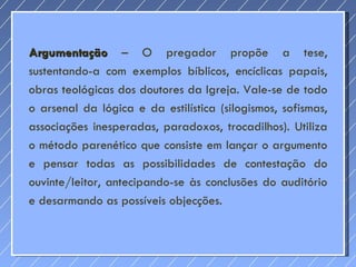 Argumentação  – O pregador propõe a tese, sustentando-a com exemplos bíblicos, encíclicas papais, obras teológicas dos doutores da Igreja. Vale-se de todo o arsenal da lógica e da estilística (silogismos, sofismas, associações inesperadas, paradoxos, trocadilhos). Utiliza o método parenético que consiste em lançar o argumento e pensar todas as possibilidades de contestação do ouvinte/leitor, antecipando-se às conclusões do auditório e desarmando as possíveis objecções. 
