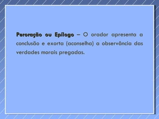 Peroração ou Epílogo  – O orador apresenta a conclusão e exorta (aconselha) a observância das verdades morais pregadas. 