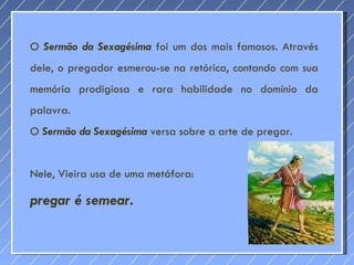 O  Sermão da Sexagésima  foi um dos mais famosos. Através dele, o pregador esmerou-se na retórica, contando com sua memória prodigiosa e rara habilidade no domínio da palavra.  O  Sermão da Sexagésima   versa sobre a arte de pregar. Nele, Vieira usa de uma metáfora:  pregar é semear . 