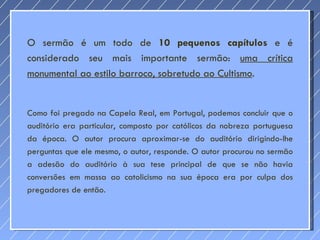 O sermão é um todo de  10 pequenos capítulos  e é considerado seu mais importante sermão:  uma crítica monumental ao estilo barroco, sobretudo ao Cultismo .  Como foi pregado na Capela Real, em Portugal, podemos concluir que o auditório era particular, composto por católicos da nobreza portuguesa da época. O autor procura aproximar-se do auditório dirigindo-lhe perguntas que ele mesmo, o autor, responde. O autor procurou no sermão a adesão do auditório à sua tese principal de que se não havia conversões em massa ao catolicismo na sua época era por culpa dos pregadores de então. 