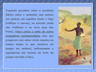 Traçando paralelos entre a parábola bíblica sobre o semeador que semeou nas pedras, nos espinhos (onde o trigo frutificou e morreu), na estrada (onde não frutificou) e na terra (que deu frutos),  Vieira critica o estilo de outros pregadores contemporâneos  seus, que pregavam mal, sobre vários assuntos ao mesmo tempo (o que resultava em pregar em nenhum), ineficazmente e agradavam aos homens ao invés de pregar servindo a Deus. 