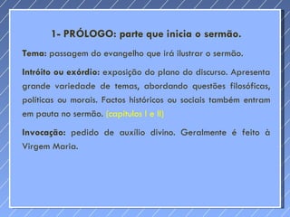 1- PRÓLOGO: parte que inicia o sermão. Tema:  passagem do evangelho que irá ilustrar o sermão. Intróito ou exórdio:  exposição do plano do discurso. Apresenta grande variedade de temas, abordando questões filosóficas, políticas ou morais. Factos históricos ou sociais também entram em pauta no sermão.  (capítulos I e II)  Invocação:  pedido de auxílio divino. Geralmente é feito à Virgem Maria. 