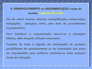 2- DESENVOLVIMENTO ou ARGUMENTAÇÃO: corpo do sermão.  (capítulos III a VIII)  Uso de vários recursos retóricos: exemplificação, comparações, indagações,  deduções, enfim, uma série de procedimentos argumentativos. Para fortalecer a argumentação recorre-se a passagens bíblicas, além daquela utilizada como tema.  Proposta do tema é seguida da antecipação de qualquer possibilidade de questionamento ou de contestação que possa ser empreendida pelo auditório, anulando-se assim qualquer forma de refutação. 
