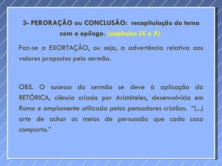 3- PERORAÇÃO ou CONCLUSÃO:  recapitulação do tema com o epílogo.  (capítulos IX e X)  Faz-se a EXORTAÇÃO, ou seja, a advertência relativa aos valores propostos pelo sermão. OBS. O sucesso do sermão se deve à aplicação da RETÓRICA, ciência criada por Aristóteles, desenvolvida em Roma e amplamente utilizada pelos pensadores cristãos.  “(...) arte de achar os meios de persuasão que cada caso comporta.” 