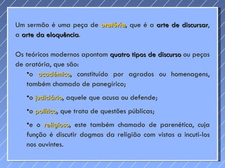 Um sermão é uma peça de  oratória , que é a  arte de discursar , a  arte da eloquência .  Os teóricos modernos apontam  quatro tipos de discurso  ou peças de oratória, que são:  o  académico , constituído por agrados ou homenagens, também chamado de panegírico;  o  judiciário , aquele que acusa ou defende;  o  político , que trata de questões públicas;  e o  religioso , este também chamado de parenética, cuja função é discutir dogmas da religião com vistas a incuti-los nos ouvintes.  