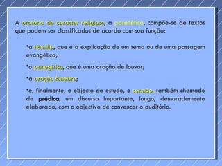 A  oratória de carácter religioso , a  parenética , compõe-se de textos que podem ser classificados de acordo com sua função: a  homilia , que é a explicação de um tema ou de uma passagem evangélica;  o  panegírico , que é uma oração de louvor;  a  oração fúnebre ;  e, finalmente, o objecto do estudo, o  sermão ,  também chamado de  prédica , um discurso importante, longo, demoradamente elaborado, com o objectivo de convencer o auditório. 