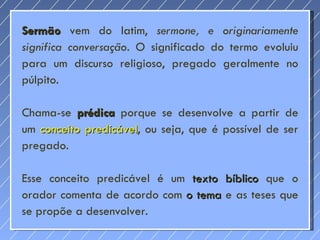 Sermão  vem do latim,  sermone, e originariamente significa conversação. O  significado do termo evoluiu para um discurso religioso, pregado geralmente no púlpito. Chama-se  prédica  porque se desenvolve a partir de um  conceito predicável , ou seja, que é possível de ser pregado.  Esse conceito predicável é um  texto bíblico  que o orador comenta de acordo com  o tema  e as teses que se propõe a desenvolver.  