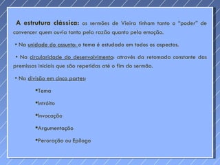 A estrutura clássica:  os sermões de Vieira tinham tanto o “poder” de convencer quem ouvia tanto pela razão quanto pela emoção.  •  Na  unidade do assunto:  o tema é estudado em todos os aspectos.  •  Na  circularidade do desenvolvimento : através da retomada constante das premissas iniciais que são repetidas até o fim do sermão.  •  Na  divisão em cinco partes :  Tema Intróito Invocação Argumentação Peroração ou Epílogo 