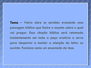 Tema  – Vieira abre os sermões evocando uma passagem bíblica que ilustre o assunto sobre o qual vai pregar. Essa citação bíblica será retomada insistentemente em toda a peça oratória e serve para despertar e manter a atenção do leitor ou ouvinte. Funciona como um enunciado da tese. 