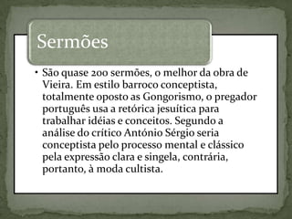 • São quase 200 sermões, o melhor da obra de
Vieira. Em estilo barroco conceptista,
totalmente oposto as Gongorismo, o pregador
português usa a retórica jesuítica para
trabalhar idéias e conceitos. Segundo a
análise do crítico António Sérgio seria
conceptista pelo processo mental e clássico
pela expressão clara e singela, contrária,
portanto, à moda cultista.
Sermões
 