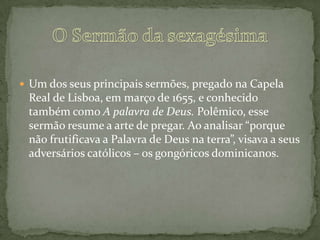  Um dos seus principais sermões, pregado na Capela
Real de Lisboa, em março de 1655, e conhecido
também como A palavra de Deus. Polêmico, esse
sermão resume a arte de pregar. Ao analisar “porque
não frutificava a Palavra de Deus na terra”, visava a seus
adversários católicos – os gongóricos dominicanos.
 