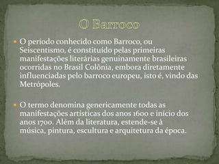  O período conhecido como Barroco, ou
Seiscentismo, é constituído pelas primeiras
manifestações literárias genuinamente brasileiras
ocorridas no Brasil Colônia, embora diretamente
influenciadas pelo barroco europeu, isto é, vindo das
Metrópoles.
 O termo denomina genericamente todas as
manifestações artísticas dos anos 1600 e início dos
anos 1700. Além da literatura, estende-se à
música, pintura, escultura e arquitetura da época.
 