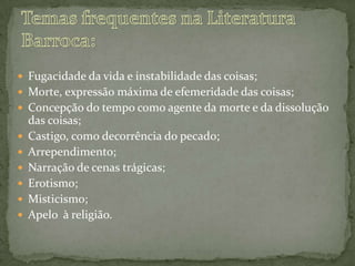  Fugacidade da vida e instabilidade das coisas;
 Morte, expressão máxima de efemeridade das coisas;
 Concepção do tempo como agente da morte e da dissolução
das coisas;
 Castigo, como decorrência do pecado;
 Arrependimento;
 Narração de cenas trágicas;
 Erotismo;
 Misticismo;
 Apelo à religião.
 