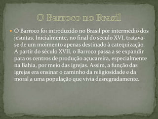  O Barroco foi introduzido no Brasil por intermédio dos
jesuítas. Inicialmente, no final do século XVI, tratava-
se de um moimento apenas destinado à catequização.
A partir do século XVII, o Barroco passa a se expandir
para os centros de produção açucareira, especialmente
na Bahia, por meio das igrejas. Assim, a função das
igrejas era ensinar o caminho da religiosidade e da
moral a uma população que vivia desregradamente.
 