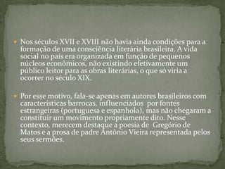  Nos séculos XVII e XVIII não havia ainda condições para a
formação de uma consciência literária brasileira. A vida
social no país era organizada em função de pequenos
núcleos econômicos, não existindo efetivamente um
público leitor para as obras literárias, o que só viria a
ocorrer no século XIX.
 Por esse motivo, fala-se apenas em autores brasileiros com
características barrocas, influenciados por fontes
estrangeiras (portuguesa e espanhola), mas não chegaram a
constituir um movimento propriamente dito. Nesse
contexto, merecem destaque a poesia de Gregório de
Matos e a prosa de padre Antônio Vieira representada pelos
seus sermões.
 