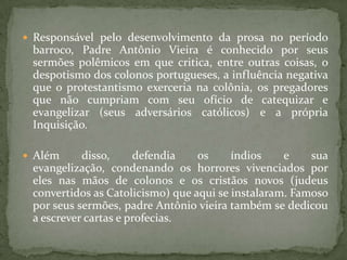  Responsável pelo desenvolvimento da prosa no período
barroco, Padre Antônio Vieira é conhecido por seus
sermões polêmicos em que critica, entre outras coisas, o
despotismo dos colonos portugueses, a influência negativa
que o protestantismo exerceria na colônia, os pregadores
que não cumpriam com seu ofício de catequizar e
evangelizar (seus adversários católicos) e a própria
Inquisição.
 Além disso, defendia os índios e sua
evangelização, condenando os horrores vivenciados por
eles nas mãos de colonos e os cristãos novos (judeus
convertidos as Catolicismo) que aqui se instalaram. Famoso
por seus sermões, padre Antônio vieira também se dedicou
a escrever cartas e profecias.
 