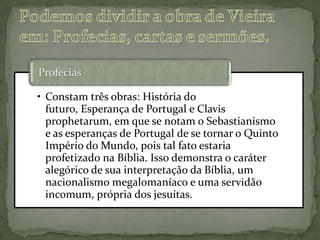 • Constam três obras: História do
futuro, Esperança de Portugal e Clavis
prophetarum, em que se notam o Sebastianismo
e as esperanças de Portugal de se tornar o Quinto
Império do Mundo, pois tal fato estaria
profetizado na Bíblia. Isso demonstra o caráter
alegórico de sua interpretação da Bíblia, um
nacionalismo megalomaníaco e uma servidão
incomum, própria dos jesuítas.
Profecias
 