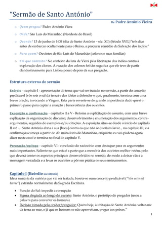 1
“Sermão de Sãnto Antonio”
De Padre António Vieira
o Quem pregou? Padre António Viera
o Onde? São Luís do Maranhão (Nordeste do Brasil)
o Quando? 13 de junho de 1634 (dia de Santo António – séc. XII) (Século XVII,)”três dias
antes de embarcar ocultamente para o Reino, a procurar remédio da Salvação dos índios.”
o Para quem? Ouvintes de São Luís do Maranhão (colonos e suas famílias)
o Em que contexto? No contexto da luta de Viera pela libertação dos índios contra a
exploração dos clonos. A reacção dos colonos foi tão negativa que ele teve de partir
clandestinamente para Lisboa pouco depois da sua pregação.
Estrutura externa do sermão
Exórdio - capítulo I - apresentação do tema que vai ser tratado no sermão, a partir do conceito
predicável (vós sois o sal da terra) e das ideias a defender e que, geralmente, termina com uma
breve oração, invocando a Virgem. Esta parte reveste-se de grande importância dado que é o
primeiro passo para captar a atenção e benevolência dos ouvintes.
Exposição e confirmação - capítulos II a V - Retoma a explicitação do assunto, com uma breve
explicação da organização do discurso; desenvolvimento e enumeração dos argumentos, contra-
argumentos, seguidos de exemplos e/ou citações. A exposição situa-se desde o início do capítulo
II até … Santo António abria a sua [boca] contra os que não se queriam lavar. , no capítulo III; e a
confirmação começa a partir de Ah moradores do Maranhão, enquanto eu vos pudera agora
dizer neste caso! e termina no final do capítulo V.
Peroração/epílogo - capítulo VI - conclusão do raciocínio com destaque para os argumentos
mais importantes. Saliente-se que esta é a parte que a memória dos ouvintes melhor retém, pelo
que deverá conter os aspectos principais desenvolvidos no sermão, de modo a deixar clara a
mensagem veiculada e a levar os ouvintes a pôr em prática os seus ensinamentos.
Capítulo I (Exórdio ou Intróito)
Ideia sumária da matéria que vai ser tratada; baseia-se num conceito predicável (“Vos estis sal
terrae”) extraído normalmente da Sagrada Escritura.
 Função do Sal: impedir a corrupção
 Figura elogiada ao longo do excerto: Santo António, o protótipo de pregador (usou a
palavra para converter os homens)
 Decisão tomada pelo orador/pregador: Quero hoje, à imitação de Santo António, voltar-me
da terra ao mar, e já que os homens se não aproveitam, pregar aos peixes.”
 