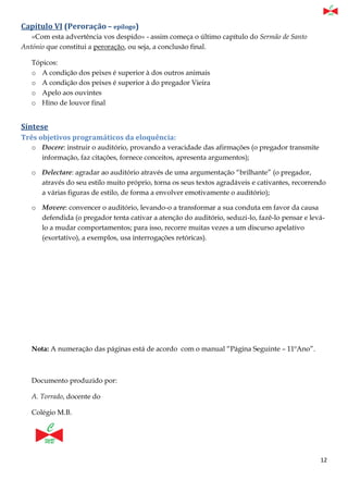 12
Capítulo VI (Peroração – epílogo)
«Com esta advertência vos despido» - assim começa o último capítulo do Sermão de Santo
António que constitui a peroração, ou seja, a conclusão final.
Tópicos:
o A condição dos peixes é superior à dos outros animais
o A condição dos peixes é superior à do pregador Vieira
o Apelo aos ouvintes
o Hino de louvor final
Síntese
Três objetivos programáticos da eloquência:
o Docere: instruir o auditório, provando a veracidade das afirmações (o pregador transmite
informação, faz citações, fornece conceitos, apresenta argumentos);
o Delectare: agradar ao auditório através de uma argumentação “brilhante” (o pregador,
através do seu estilo muito próprio, torna os seus textos agradáveis e cativantes, recorrendo
a várias figuras de estilo, de forma a envolver emotivamente o auditório);
o Movere: convencer o auditório, levando-o a transformar a sua conduta em favor da causa
defendida (o pregador tenta cativar a atenção do auditório, seduzi-lo, fazê-lo pensar e levá-
lo a mudar comportamentos; para isso, recorre muitas vezes a um discurso apelativo
(exortativo), a exemplos, usa interrogações retóricas).
Nota: A numeração das páginas está de acordo com o manual “Página Seguinte – 11ºAno”.
Documento produzido por:
A. Torrado, docente do
Colégio M.B.
 
