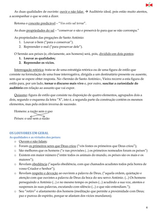 4
As duas qualidades de ouvinte: ouvir e não falar.  Auditório ideal, pois estão muito atentos,
a acompanhar o que se está a dizer.
Retoma o conceito predicável – “Vos estis sal terrae”.
As duas propriedades do sal – “conservar o são e preservá-lo para que se não corrompa.”
As propriedades das pregações de Santo António:
1. Louvar o bem (“para o conservar”).
2. Repreender o mal (“para preservar dele”).
O Sermão aos peixes (e, obviamente, aos homens) será, pois, dividido em dois pontos:
1. Louvar as qualidades;
2. Repreender os vícios.
Interrogação retórica: trata-se de uma estratégia retórica ou de uma figura de estilo que
consiste na formulação de uma frase interrogativa, dirigida a um destinatário presente ou ausente,
sem que se espere obter resposta. No «Sermão de Santo António», Vieira recorre a esta figura de
estilo para, por um lado, tornar o discurso mais vivo e, por outro, suscitar a curiosidade do
auditório em relação ao assunto que vai expor.
Quiasmo: figura de estilo que consiste na disposição de quatro elementos, agrupados dois a
dois, segundo o esquema da letra “X”, isto é, a segunda parte da construção contém os mesmos
elementos, mas pela ordem inversa de sucessão.
Homens: a razão sem o uso
Peixes: o uso sem a razão
OS LOUVORES EM GERAL
As qualidades e as virtudes dos peixes:
o Ouvem e não falam;
o Foram os primeiros seres que Deus criou (“vós fostes os primeiros que Deus criou”);
o São melhores que os homens (“e nas provisões (...) os primeiros nomeados foram os peixes”)
o Existem em maior número (“entre todos os animais do mundo, os peixes são os mais e os
maiores”);
o Revelam obediência (“aquela obediência, com que chamados acudistes todos pela honra de
vosso Criador e Senhor”);
o Revelam respeito e devoção ao ouvirem a palavra de Deus, (“aquela ordem, quietação e
atenção com que ouvistes a palavra de Deus da boca do seu servo António. (...) Os homens
perseguindo a António (...) e no mesmo tempo os peixes (...) acudindo a sua voz, atentos e
suspensos às suas palavras, escutando com silêncio (...) o que não entendiam.”);
o Seu “retiro” e afastamento dos homens (meditação que permite a proximidade com Deus;
paz e pureza de espírito, porque se afastam dos vícios mundanos);
 