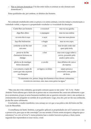 5
o Não se deixam domesticar (“só eles entre todos os animais se não domam nem
domesticam”)
Estas qualidades são, por antítese, os defeitos dos homens.
No contraste estabelecido entre os peixes e os outros animais, convém realçar a enumeração, a
variedade verbal, a riqueza e a propriedade vocabular e a vivacidade da descrição:
Cante-lhes aos homens o rouxinol mas na sua gaiola;
diga-lhes ditos o papagaio mas na sua cadeia;
vá com eles à caça o açor mas nas suas piozes
faça-lhe bufonerias o bugio mas no seu cepo;
contente-se de lhe roer
um osso
o cão mas levado onde não
quer pela trela;
preze-se de lhe
chamarem fermoso ou
fidalgo
o boi mas com o jugo sobre a
cerviz, puxando pelo
arado e pelo carro;
glorie-se de mastigar
freios dourados
o cavalo mas debaixo da vara e
da espora;
e se comem a ração de
carne que não caçaram
nos bosques
os tigres e os leões sejam presos e
encerrados com grades
de ferro.
“E entretanto vós, peixes, longe dos homens e fora dessas cortesanias,
vivereis só convosco, sim, mas como peixe na água.”
“Mas esta dor é tão ordinária, que já pelo costume quase se não sente.” (ll. 3 e 4) – Padre
António Vieira afirma que o facto de os peixes não se converterem lhe causa um sofrimento a que
já se acostumou, já que os seres humanos também não se querem converter, isto é, não aceitam os
ensinamentos do pregador no sentido de se purificarem. Logo, essa dor, por ser tão sua conhecida,
já não lhe cause sofrimento.
Concluindo, o orador manifesta o seu cansaço ao ver que a sua palava não dá frutos em São
Luís do Maranhão.
À semelhança de Santo António, o pregador aplicará as propriedades do sal (“conservar o são
e preservá-lo, para que se não corrompa”) ao seu sermão. O texto assim recupera a alegoria que o
estrutura (“vos estis sal terrae”): numa primeira fase o orador louvará os peixes, o bem; numa
segunda fase repreenderá os seus vícios, o mal.
 
