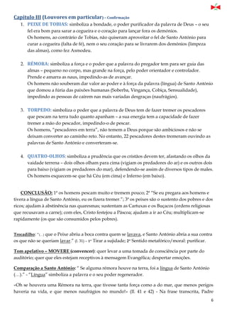 6
Capítulo III (Louvores em particular) – Confirmação
1. PEIXE DE TOBIAS: simboliza a bondade, o poder purificador da palavra de Deus – o seu
fel era bom para sarar a cegueira e o coração para lançar fora os demónios.
Os homens, ao contrário de Tobias, não quiseram aproveitar o fel de Santo António para
curar a cegueira (falta de fé), nem o seu coração para se livrarem dos demónios (limpeza
das almas), como fez Asmodeu.
2. RÉMORA: simboliza a força e o poder que a palavra do pregador tem para ser guia das
almas – pequeno no corpo, mas grande na força, pelo poder orientador e controlador.
Prende e amarra as naus, impedindo-as de avançar.
Os homens não souberam dar valor ao poder e à força da palavra (língua) de Santo António
que domou a fúria das paixões humanas (Soberba, Vingança, Cobiça, Sensualidade),
impedindo as pessoas de caírem nas mais variadas desgraças (naufrágios).
3. TORPEDO: simboliza o poder que a palavra de Deus tem de fazer tremer os pescadores
que pescam na terra tudo quanto apanham – a sua energia tem a capacidade de fazer
tremer a mão do pescador, impedindo-o de pescar.
Os homens, “pescadores em terra”, não temem a Deus porque são ambiciosos e não se
deixam converter ao caminho reto. No entanto, 22 pescadores destes tremeram ouvindo as
palavras de Santo António e converteram-se.
4. QUATRO-OLHOS: simboliza a prudência que os cristãos devem ter, afastando os olhos da
vaidade terrena – dois olhos olham para cima (vigiam os predadores do ar) e os outros dois
para baixo (vigiam os predadores do mar), defendendo-se assim de diversos tipos de males.
Os homens esquecem-se que há Céu (em cima) e Inferno (em baixo).
CONCLUSÃO: 1ª os homens pescam muito e tremem pouco; 2ª “Se eu pregara aos homens e
tivera a língua de Santo António, eu os fizera tremer.”; 3ª os peixes são o sustento dos pobres e dos
ricos; ajudam à abstinência nas quaresmas; sustentam as Cartuxas e os Buçacos (ordens religiosas
que recusavam a carne); com eles, Cristo festejou a Páscoa; ajudam a ir ao Céu; multiplicam-se
rapidamente (os que são consumidos pelos pobres).
Trocadilho: “(…) que o Peixe abriu a boca contra quem se lavava, e Santo António abria a sua contra
os que não se queriam lavar.” (l. 31) – 1º Tirar a sujidade; 2º Sentido metafórico/moral: purificar.
Tom apelativo – MOVERE (convencer): quer levar a uma tomada de consciência por parte do
auditório; quer que eles estejam receptivos à mensagem Evangélica; despertar emoções.
Comparação a Santo António: “ Se alguma rémora houve na terra, foi a língua de Santo António
(…).” - “Língua” simboliza a palavra e o seu poder regenerador.
«Oh se houvera uma Rémora na terra, que tivesse tanta força como a do mar, que menos perigos
haveria na vida, e que menos naufrágios no mundo!» (ll. 41 e 42) - Na frase transcrita, Padre
 