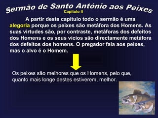 A partir deste capítulo todo o sermão é uma
alegoria porque os peixes são metáfora dos Homens. As
suas virtudes são, por contraste, metáforas dos defeitos
dos Homens e os seus vícios são directamente metáfora
dos defeitos dos homens. O pregador fala aos peixes,
mas o alvo é o Homem.
Os peixes são melhores que os Homens, pelo que,
quanto mais longe destes estiverem, melhor.
Capítulo II
 