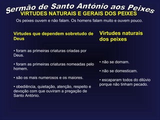 VIRTUDES NATURAIS E GERAIS DOS PEIXES
Os peixes ouvem e não falam. Os homens falam muito e ouvem pouco.
Virtudes que dependem sobretudo de
Deus
Virtudes naturais
dos peixes
• foram as primeiras criaturas criadas por
Deus.
• foram as primeiras criaturas nomeadas pelo
homem.
• são os mais numerosos e os maiores.
• obediência, quietação, atenção, respeito e
devoção com que ouviram a pregação de
Santo António.
• não se domam.
• não se domesticam.
• escaparam todos do dilúvio
porque não tinham pecado.
 