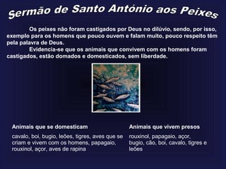 Os peixes não foram castigados por Deus no dilúvio, sendo, por isso,
exemplo para os homens que pouco ouvem e falam muito, pouco respeito têm
pela palavra de Deus.
Evidencia-se que os animais que convivem com os homens foram
castigados, estão domados e domesticados, sem liberdade.
Animais que se domesticam Animais que vivem presos
cavalo, boi, bugio, leões, tigres, aves que se
criam e vivem com os homens, papagaio,
rouxinol, açor, aves de rapina
rouxinol, papagaio, açor,
bugio, cão, boi, cavalo, tigres e
leões
 