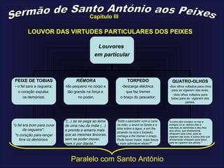 LOUVOR DAS VIRTUDES PARTICULARES DOS PEIXES
Louvores
em particular
PEIXE DE TOBIAS
- o fel sara a cegueira;
o coração expulsa
os demónios;
RÉMORA
-tão pequeno no corpo e
tão grande na força e
no poder;
QUATRO-OLHOS
-dois olhos voltados para cima
para se vigiarem das aves;
-dois olhos voltados para
baixo para se vigiarem dos
peixes.
TORPEDO
-descarga eléctrica
que faz tremer
o braço do pescador;
"o fel era bom para curar
da cegueira";
"o coração para lançar
fora os demónios
"(...) se se pega ao leme
de uma nau da índia (...)
a prende e amarra mais
que as mesmas âncoras,
sem se poder mover,
nem ir por diante."
"Está o pescador com a cana
na mão, o anzol no fundo e a
bóia sobre a água, e em lhe
picando na isca o torpedo,
começa a lhe tremer o braço.
Pode haver maior, mais breve
e mais admirável efeito?"
"e como têm inimigos no mar e
inimigos no ar, dobrou-lhes a
natureza as sentinelas e deu-lhes
dois olhos, que direitamente
olhassem para cima, para se
vigiarem das aves, e outros dois que
direitamente olhassem para baixo,
para se vigiarem dos peixes."
Paralelo com Santo António
Capítulo III
 