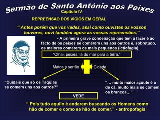 Capítulo IV
“ Antes porém que vos vades, assi como ouvistes os vossos
louvores, ouvi também agora as vossas repreensões.”
- A primeira grave condenação que tem a fazer é ao
facto de os peixes se comerem uns aos outros e, sobretudo,
os maiores comerem os mais pequenos (ictiofagia).
“Olhai, peixes, lá do mar para a terra.”
Matos e sertão Cidade
VEDE
“Cuidais que só os Taquias
se comem uns aos outros?”
“… muito maior açoute é o
de cá, muito mais se comem
os brancos…”
“ Pois tudo aquilo é andarem buscando os Homens como
hão de comer e como se hão de comer.” - antropofagia
REPREENSÃO DOS VÍCIOS EM GERAL
 