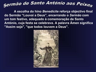 A escolha do hino Benedicite reforça objectivo final
do Sermão “Louvai a Deus”, encerrando o Sermão com
um tom festivo, adequado à comemoração de Santo
António, cuja festa se celebrava. A palavra Ámen significa
"Assim seja", "que todos louvem a Deus".
 