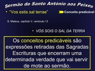 • “Vos estis sal terrae”
S. Mateus, capítulo V, versículo 13
• VÓS SOIS O SAL DA TERRA
Os conceitos predicáveis são
expressões retiradas das Sagradas
Escrituras que encerram uma
determinada verdade que vai servir
de mote ao sermão.
Conceito predicável
 