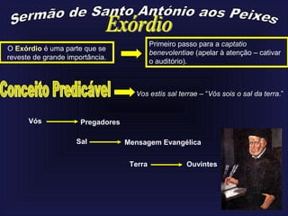Primeiro passo para a captatio
benevolentiae (apelar à atenção – cativar
o auditório).
O Exórdio é uma parte que se
reveste de grande importância.
Vos estis sal terrae – “Vós sois o sal da terra.”
PregadoresVós
Sal Mensagem Evangélica
Terra Ouvintes
 