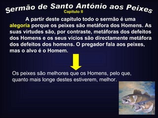 A partir deste capítulo todo o sermão é uma  alegoria  porque os peixes são metáfora dos Homens. As suas virtudes são, por contraste, metáforas dos defeitos dos Homens e os seus vícios são directamente metáfora dos defeitos dos homens. O pregador fala aos peixes, mas o alvo é o Homem. Sermão de Santo António aos Peixes Os peixes são melhores que os Homens, pelo que, quanto mais longe destes estiverem, melhor. Capítulo II 