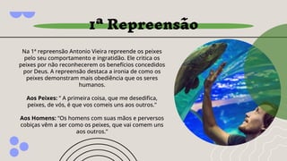 1ª Repreensão
Na 1ª repreensão Antonio Vieira repreende os peixes
pelo seu comportamento e ingratidão. Ele critica os
peixes por não reconhecerem os benefícios concedidos
por Deus. A repreensão destaca a ironia de como os
peixes demonstram mais obediência que os seres
humanos.
Aos Peixes: ” A primeira coisa, que me desediﬁca,
peixes, de vós, é que vos comeis uns aos outros.”
Aos Homens: “Os homens com suas mãos e perversos
cobiças vêm a ser como os peixes, que vai comem uns
aos outros.”
 