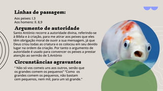 Linhas de passagem:
Aos peixes: l.3
Aos homens: ll. 8,9
Argumento de autoridade
Santo António recorre a autoridade divina, referindo-se
à Bíblia e à criação, para me atirar aos peixes que eles
têm obrigação moral de ouvir a sua mensagem, já que
Deus criou todas as criatura e os colocou em seu devido
lugar na ordem da criação. Por tanto o argumento de
autoridade é usado para convencer os peixes a prestar
atenção ao sermão de S.António
Circunstâncias agravantes
“ Não só vos comeis uns aos outros, senão que
os grandes comem os pequenos” “Como os
grandes comem os pequenos, não bastam
cem pequenos, nem mil, para um só grande.”
 
