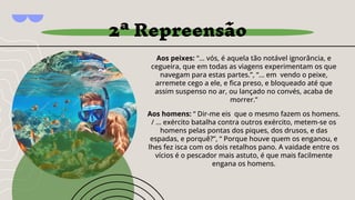 Aos peixes: “... vós, é aquela tão notável ignorância, e
cegueira, que em todas as viagens experimentam os que
navegam para estas partes.”, “... em vendo o peixe,
arremete cego a ele, e ﬁca preso, e bloqueado até que
assim suspenso no ar, ou lançado no convés, acaba de
morrer.”
Aos homens: “ Dir-me eis que o mesmo fazem os homens.
/ … exército batalha contra outros exército, metem-se os
homens pelas pontas dos piques, dos drusos, e das
espadas, e porquê?”, “ Porque houve quem os enganou, e
lhes fez isca com os dois retalhos pano. A vaidade entre os
vícios é o pescador mais astuto, é que mais facilmente
engana os homens.
2ª Repreensão
 