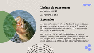 Linhas de passagem:
Aos peixes: ll. 26-29
Aos homens: ll. 31-35
Exemplos
Aos peixes: “... por um cabo delgado até tocar na água, e
em o vendo o peixe, aumente cego a ele, e ﬁca preso, e
bloqueando até que assim suspenso no ar, ou lançado
no convés, acaba de morrer.”
Aos homens: “ Dá um exército batalha contra outro
exército, metem-se os homens, pelas pontas dos piques,
dos chuços, e das espadas, e porquê? Porque houve
quem os engodou, e fez isca com dois retalhos de pano.”
 