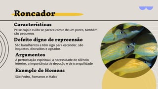 Roncador
Características
Peixe cujo o ruído se parece com o de um porco, também
são pequenos
Argumentos
A perturbação espiritual, a necessidade de silêncio
interior, a importância de devoção e de tranquilidade
Exemplo de Homens
São Pedro, Romanos e Malco
Defeito digno de repreensão
São barulhentos e têm algo para esconder, são
inquietos, distraídos e agitados
 