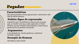 Pegador
Características
São peixes grandes e fortes, gananciosos, vulneráveis e têm
falta de discernimiento
Argumentos
A necessidade de virtude, ganância, a espiritual
tentação e queda
Exemplo de Homens
São Mateus, José e David
Defeito digno de repreensão
A ganância que é semelhante à natureza de um peixe
que, ao morder uma isca, acaba capturado. O Padre
António usa essa metáfora para destacar a ideia de que
ganância leva as pessoas a se perder
 