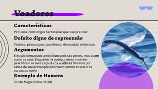 Voadores
Características
Pequeno, com longas barbatanas que usa pra voar
Argumentos
Eles são demasiado ambiciosos pois são peixes, mas voam
como as aves. Enquanto os outros peixes morrem
pescados e as aves caçadas os voadores morrem por
causa da sua presunção pois voam contra as vela e as
cordas do navio
Exemplo de Homens
Simão Mago (linhas 36-50)
Defeito digno de repreensão
Vaidoso, presunçoso, caprichoso, demasiado ambicioso
 