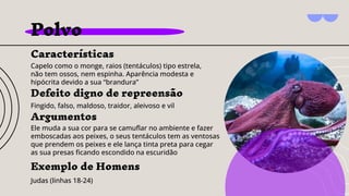 Polvo
Características
Capelo como o monge, raios (tentáculos) tipo estrela,
não tem ossos, nem espinha. Aparência modesta e
hipócrita devido a sua “brandura”
Argumentos
Ele muda a sua cor para se camuﬂar no ambiente e fazer
emboscadas aos peixes, o seus tentáculos tem as ventosas
que prendem os peixes e ele lança tinta preta para cegar
as sua presas ﬁcando escondido na escuridão
Exemplo de Homens
Judas (linhas 18-24)
Defeito digno de repreensão
Fingido, falso, maldoso, traidor, aleivoso e vil
 
