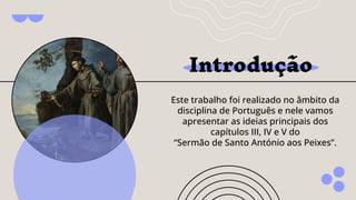Introdução
Este trabalho foi realizado no âmbito da
disciplina de Português e nele vamos
apresentar as ideias principais dos
capítulos III, IV e V do
“Sermão de Santo António aos Peixes”.
 
