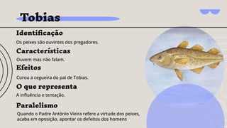 Tobias
Identiﬁcação
Os peixes são ouvintes dos pregadores.
Efeitos
Curou a cegueira do pai de Tobias.
O que representa
A inﬂuência e tentação.
Características
Ouvem mas não falam.
Paralelismo
Quando o Padre António Vieira refere a virtude dos peixes,
acaba em oposição, apontar os defeitos dos homens
 