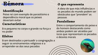 Rémora
Identiﬁcação
Peixe rei com exemplo de parasitismo e
dependência moral que os peixes
deveriam evitar
Efeitos
Eram destinados a persuadir a congregação a
seguir os ensinamentos religiosos e a
arrepender-se dos seus pecados
O que representa
A ideia de que más inﬂuências e
os pecados do mundo podem ser
obstáculos que “prendem” as
pessoas
Características
Era pequeno no corpo e grande na força e
no poder
Paralelismo
Entre o comportamento do peixe e
do homem destacando como
ambos podem ser atraídos por
iscos que representam os pecados
e desvios morais
 