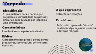 Torpedo
Identiﬁcação
É uma metáfora para o pecado que
prejudica a espiritualidade das pessoas,
similar ao dano causado por torpedo a
uma embarcação.
Efeitos
Atordoamento dos presos, defesa contra
predadores, comunicação, dor em seres
humanos.
O que representa
Distrações e Tentações
Características
É conhecido como peixe raia elétrica
Paralelismo
Ambos são capazes de “atundir”
ou desviar algo, seja uma presa ou
a devoção religiosa.
 